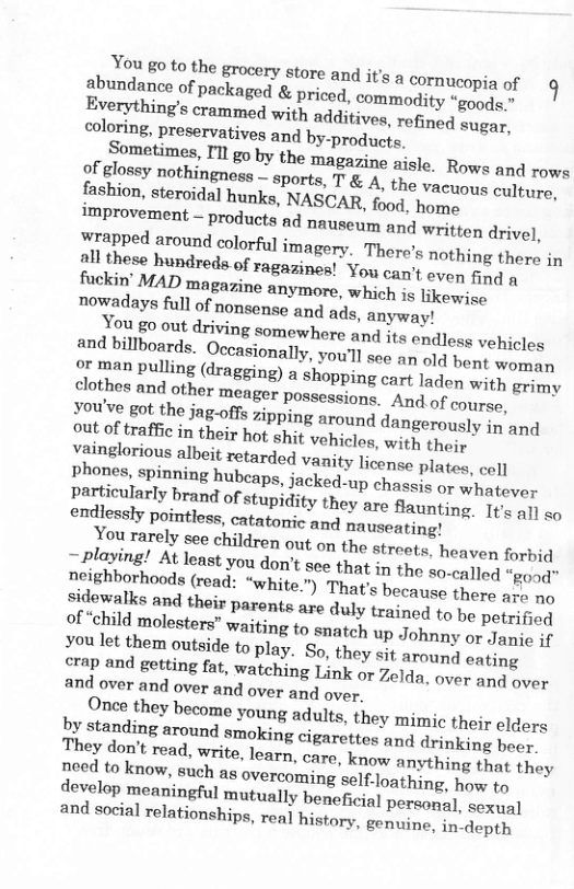 You go to the grocery store and s a cornucopia of g abundance of packaged & priced. commodity “goods.” Sometimes, Tl go by the magarine aisle. Rowe and rows of glossy nothingness — sports, T & A, the Vacuous culture, fashion, steroidal hunks, NASCAR, food, home improvement — products ad nauseum and written drivel, vainglorious albeit retarded vanity Ticonee plates, cell Phones, spinning hubcaps, jacked-up chesr g whatever particularly brand of stupidity they are flaunting. It all co of “child molesters” waiting to snatch up Johnny or Janie if you let them outside to play. So, they sit arouny eating crap and getting fat, watching Link or Zolda, over an over and over and over and over and over.